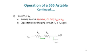 44
Operation of a 555 Astable
Continued…..
3) Once VC < VTL
a) R=LOW, S=HIGH, = LOW , Q1 OFF, VOUT = VCC
b) Capacitor is now charging through RA & RB again.
VCC
VC(t)
RA RB
Q
 