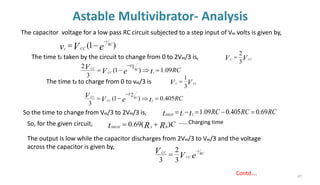 Astable Multivibrator- Analysis
47
Contd….
The capacitor voltage for a low pass RC circuit subjected to a step input of Vcc volts is given by,
The time t1 taken by the circuit to change from 0 to 2Vcc/3 is,
)
1
( e
V
v RC
t
CC
c
−
−
=
RC
t
e
V
V RC
CC
CC
t
09
.
1
)
1
(
3
2
1
1
=

−
=
−
V
V CC
C
3
2
=
The time t2 to charge from 0 to vcc/3 is V
V CC
C
3
1
=
RC
t
e
V
V RC
CC
CC
t
405
.
0
)
1
(
3
2
2
=

−
=
−
So the time to change from Vcc/3 to 2Vcc/3 is, RC
RC
RC
t
t
tHIGH
69
.
0
405
.
0
09
.
1
2
1
=
−
=
−
=
So, for the given circuit, C
R
R
t B
A
HIGH
)
(
69
.
0 +
=
The output is low while the capacitor discharges from 2Vcc/3 to Vcc/3 and the voltage
across the capacitor is given by,
e
V
V RC
t
CC
CC −
=
3
2
3
…… Charging time
 