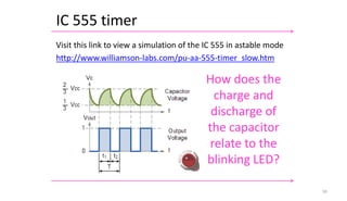 IC 555 timer
50
Visit this link to view a simulation of the IC 555 in astable mode
http://www.williamson-labs.com/pu-aa-555-timer_slow.htm
How does the
charge and
discharge of
the capacitor
relate to the
blinking LED?
 