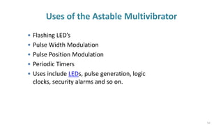 Uses of the Astable Multivibrator
• Flashing LED’s
• Pulse Width Modulation
• Pulse Position Modulation
• Periodic Timers
• Uses include LEDs, pulse generation, logic
clocks, security alarms and so on.
54
 