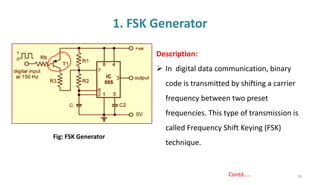 1. FSK Generator
56
Description:
➢ In digital data communication, binary
code is transmitted by shifting a carrier
frequency between two preset
frequencies. This type of transmission is
called Frequency Shift Keying (FSK)
technique.
Fig: FSK Generator
Contd…..
 
