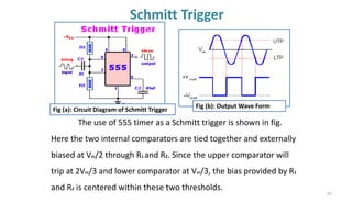 Schmitt Trigger
62
The use of 555 timer as a Schmitt trigger is shown in fig.
Here the two internal comparators are tied together and externally
biased at Vcc/2 through R1 and R2. Since the upper comparator will
trip at 2Vcc/3 and lower comparator at Vcc/3, the bias provided by R1
and R2 is centered within these two thresholds.
Fig (b): Output Wave Form
Fig (a): Circuit Diagram of Schmitt Trigger
 