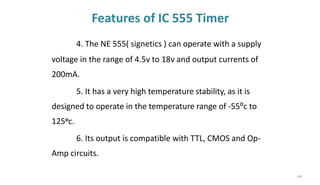 Features of IC 555 Timer
4. The NE 555( signetics ) can operate with a supply
voltage in the range of 4.5v to 18v and output currents of
200mA.
5. It has a very high temperature stability, as it is
designed to operate in the temperature range of -55⁰c to
125oc.
6. Its output is compatible with TTL, CMOS and Op-
Amp circuits.
64
 