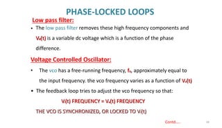 PHASE-LOCKED LOOPS
68
Contd…..
• The low pass filter removes these high frequency components and
Vd(t) is a variable dc voltage which is a function of the phase
difference.
Voltage Controlled Oscillator:
• The vco has a free-running frequency, fo, approximately equal to
the input frequency. the vco frequency varies as a function of Vd(t)
• The feedback loop tries to adjust the vco frequency so that:
Vi(t) FREQUENCY = Vo(t) FREQUENCY
THE VCO IS SYNCHRONIZED, OR LOCKED TO Vi(t)
Low pass filter:
 