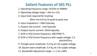 Salient Features of 565 PLL
1. Operating frequency range =0.01Hz to 500KHz
2. Operating voltage range = ±6v to ± 12v
3. Input level required for tracking:
10mv rms min to 3v peak to peak max
4. Input impedance = 10kΩ typically.
5. Output sink current : 1mA typically.
6. Output source current: 10mA typically
7. Drift in VCO Centre frequency: 300 PPM/ ⁰c
8. Drift in VCO Centre frequency with supply voltage: 1.5
percent/Vmax
9. Triangle wave amplitude: 2.4 Vpp at ± 6v supply voltage.
10. Square wave amplitude: 5.4 Vpp at ± 6v supply voltage.
11. Bandwidth adjustment range: < ± 1 to ± 60%
80
 