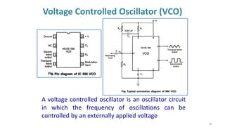 Voltage Controlled Oscillator (VCO)
83
A voltage controlled oscillator is an oscillator circuit
in which the frequency of oscillations can be
controlled by an externally applied voltage
 