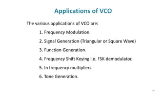 Applications of VCO
88
The various applications of VCO are:
1. Frequency Modulation.
2. Signal Generation (Triangular or Square Wave)
3. Function Generation.
4. Frequency Shift Keying i.e. FSK demodulator.
5. In frequency multipliers.
6. Tone Generation.
 