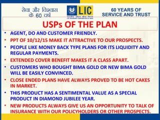 USPs OF THE PLAN
• AGENT, DO AND CUSTOMER FRIENDLY.
• PPT OF 10/12/15 MAKE IT ATTRACTIVE TO OUR PROSPECTS.
• PEOPLE LIKE MONEY BACK TYPE PLANS FOR ITS LIQUIDITY AND
REGULAR PAYMENTS.
• EXTENDED COVER BENEFIT MAKES IT A CLASS APART.
• CUSTOMERS WHO BOUGHT BIMA GOLD OR NEW BIMA GOLD
WILL BE EASILY CONVINCED.
• CLOSE ENDED PLANS HAVE ALWAYS PROVED TO BE HOT CAKES
IN MARKET.
• THIS PRODUCT HAS A SENTIMENTAL VALUE AS A SPECIAL
PRODUCT IN DIAMOND JUBILEE YEAR.
• NEW PRODUCTS ALWAYS GIVE US AN OPPORTUNITY TO TALK OF
INSURANCE WITH OUR POLICYHOLDERS OR OTHER PROSPECTS.
 