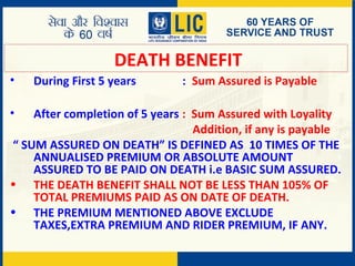 DEATH BENEFIT
• During First 5 years : Sum Assured is Payable
• After completion of 5 years : Sum Assured with Loyality
Addition, if any is payable
“ SUM ASSURED ON DEATH” IS DEFINED AS 10 TIMES OF THE
ANNUALISED PREMIUM OR ABSOLUTE AMOUNT
ASSURED TO BE PAID ON DEATH i.e BASIC SUM ASSURED.
• THE DEATH BENEFIT SHALL NOT BE LESS THAN 105% OF
TOTAL PREMIUMS PAID AS ON DATE OF DEATH.
• THE PREMIUM MENTIONED ABOVE EXCLUDE
TAXES,EXTRA PREMIUM AND RIDER PREMIUM, IF ANY.
 