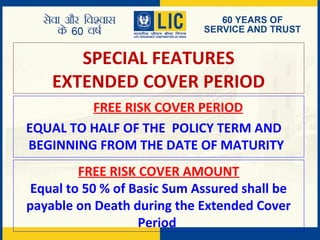 SPECIAL FEATURES
EXTENDED COVER PERIOD
FREE RISK COVER PERIOD
EQUAL TO HALF OF THE POLICY TERM AND
BEGINNING FROM THE DATE OF MATURITY
FREE RISK COVER AMOUNT
Equal to 50 % of Basic Sum Assured shall be
payable on Death during the Extended Cover
Period
 