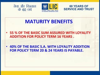 MATURITY BENEFITS
• 55 % OF THE BASIC SUM ASSURED WITH LOYALITY
ADDITION FOR POLICY TERM 16 YEARS .
• 40% OF THE BASIC S.A. WITH LOYALITY ADDITION
FOR POLICY TERM 20 & 24 YEARS IS PAYABLE.
 