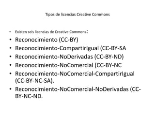 Tipos de licencias Creative Commons



•   Existen seis licencias de Creative Commons:

• Reconocimiento (CC-BY)
• Reconocimiento-CompartirIgual (CC-BY-SA
• Reconocimiento-NoDerivadas (CC-BY-ND)
• Reconocimiento-NoComercial (CC-BY-NC
• Reconocimiento-NoComercial-CompartirIgual
  (CC-BY-NC-SA).
• Reconocimiento-NoComercial-NoDerivadas (CC-
  BY-NC-ND.
 