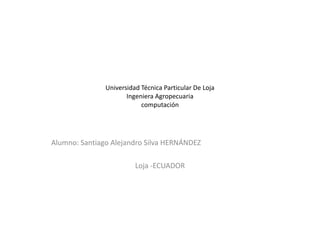 Universidad Técnica Particular De Loja
                      Ingeniera Agropecuaria
                           computación




Alumno: Santiago Alejandro Silva HERNÁNDEZ

                         Loja -ECUADOR
 