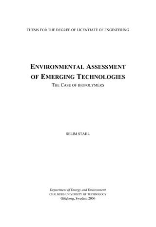THESIS FOR THE DEGREE OF LICENTIATE OF ENGINEERING
ENVIRONMENTAL ASSESSMENT
OF EMERGING TECHNOLOGIES
THE CASE OF BIOPOLYMERS
SELIM STAHL
Department of Energy and Environment
CHALMERS UNIVERSITY OF TECHNOLOGY
Göteborg, Sweden, 2006
 