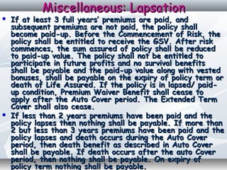 Miscellaneous: LapsationMiscellaneous: Lapsation
 If at least 3 full years’ premiums are paid, andIf at least 3 full years’ premiums are paid, and
subsequent premiums are not paid, the policy shallsubsequent premiums are not paid, the policy shall
become paid-up. Before the Commencement of Risk, thebecome paid-up. Before the Commencement of Risk, the
policy shall be entitled to receive the GSV. After riskpolicy shall be entitled to receive the GSV. After risk
commences, the sum assured of policy shall be reducedcommences, the sum assured of policy shall be reduced
to paid-up value. The policy shall not be entitled toto paid-up value. The policy shall not be entitled to
participate in future profits and no survival benefitsparticipate in future profits and no survival benefits
shall be payable and the paid-up value along with vestedshall be payable and the paid-up value along with vested
bonuses, shall be payable on the expiry of policy term orbonuses, shall be payable on the expiry of policy term or
death of Life Assured. If the policy is in lapsed/ paid-death of Life Assured. If the policy is in lapsed/ paid-
up condition, Premium Waiver Benefit shall cease toup condition, Premium Waiver Benefit shall cease to
apply after the Auto Cover period. The Extended Termapply after the Auto Cover period. The Extended Term
Cover shall also cease.Cover shall also cease.
 If less than 2 years premiums have been paid and theIf less than 2 years premiums have been paid and the
policy lapses then nothing shall be payable. If more thanpolicy lapses then nothing shall be payable. If more than
2 but less than 3 years premiums have been paid and the2 but less than 3 years premiums have been paid and the
policy lapses and death occurs during the Auto Coverpolicy lapses and death occurs during the Auto Cover
period, then death benefit as described in Auto Coverperiod, then death benefit as described in Auto Cover
shall be payable. If death occurs after the auto Covershall be payable. If death occurs after the auto Cover
period, then nothing shall be payable. On expiry ofperiod, then nothing shall be payable. On expiry of
policy term nothing shall be payable.policy term nothing shall be payable.
 