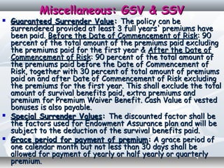 Miscellaneous: GSV & SSVMiscellaneous: GSV & SSV
 Guaranteed Surrender ValueGuaranteed Surrender Value:: The policy can beThe policy can be
surrendered provided at least 3 full years' premiums havesurrendered provided at least 3 full years' premiums have
been paid.been paid. Before the Date of Commencement of RiskBefore the Date of Commencement of Risk: 90: 90
percent of the total amount of the premiums paid excludingpercent of the total amount of the premiums paid excluding
the premiums paid for the first year &the premiums paid for the first year & After the Date ofAfter the Date of
Commencement of RiskCommencement of Risk: 90 percent of the total amount of: 90 percent of the total amount of
the premiums paid before the Date of Commencement ofthe premiums paid before the Date of Commencement of
Risk, together with 30 percent of total amount of premiumsRisk, together with 30 percent of total amount of premiums
paid on and after Date of Commencement of Risk excludingpaid on and after Date of Commencement of Risk excluding
the premiums for the first year. This shall exclude the totalthe premiums for the first year. This shall exclude the total
amount of survival benefits paid, extra premiums andamount of survival benefits paid, extra premiums and
premium for Premium Waiver Benefit. Cash Value of vestedpremium for Premium Waiver Benefit. Cash Value of vested
bonuses is also payable.bonuses is also payable.
 Special Surrender ValuesSpecial Surrender Values:: The discounted factor shall beThe discounted factor shall be
the factors used for Endowment Assurance plan and will bethe factors used for Endowment Assurance plan and will be
subject to the deduction of the survival benefits paid.subject to the deduction of the survival benefits paid.
 Grace period for payment of premiumGrace period for payment of premium:: A grace period ofA grace period of
one calendar month but not less than 30 days shall beone calendar month but not less than 30 days shall be
allowed for payment of yearly or half yearly or quarterlyallowed for payment of yearly or half yearly or quarterly
premium.premium.
 