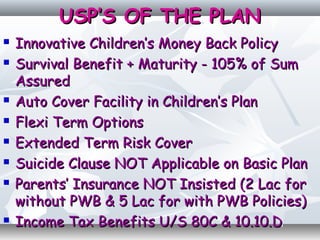 USP’S OF THE PLANUSP’S OF THE PLAN
 Innovative Children’s Money Back PolicyInnovative Children’s Money Back Policy
 Survival Benefit + Maturity - 105% of SumSurvival Benefit + Maturity - 105% of Sum
AssuredAssured
 Auto Cover Facility in Children’s PlanAuto Cover Facility in Children’s Plan
 Flexi Term OptionsFlexi Term Options
 Extended Term Risk CoverExtended Term Risk Cover
 Suicide Clause NOT Applicable on Basic PlanSuicide Clause NOT Applicable on Basic Plan
 Parents’ Insurance NOT Insisted (2 Lac forParents’ Insurance NOT Insisted (2 Lac for
without PWB & 5 Lac for with PWB Policies)without PWB & 5 Lac for with PWB Policies)
 Income Tax Benefits U/S 80C & 10.10.DIncome Tax Benefits U/S 80C & 10.10.D
 