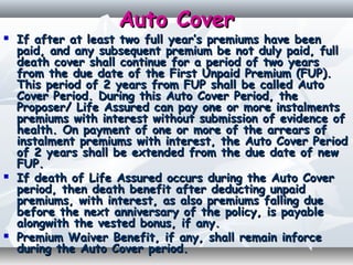 Auto CoverAuto Cover
 If after at least two full year’s premiums have beenIf after at least two full year’s premiums have been
paid, and any subsequent premium be not duly paid, fullpaid, and any subsequent premium be not duly paid, full
death cover shall continue for a period of two yearsdeath cover shall continue for a period of two years
from the due date of the First Unpaid Premium (FUP).from the due date of the First Unpaid Premium (FUP).
This period of 2 years from FUP shall be called AutoThis period of 2 years from FUP shall be called Auto
Cover Period. During this Auto Cover Period, theCover Period. During this Auto Cover Period, the
Proposer/ Life Assured can pay one or more instalmentsProposer/ Life Assured can pay one or more instalments
premiums with interest without submission of evidence ofpremiums with interest without submission of evidence of
health. On payment of one or more of the arrears ofhealth. On payment of one or more of the arrears of
instalment premiums with interest, the Auto Cover Periodinstalment premiums with interest, the Auto Cover Period
of 2 years shall be extended from the due date of newof 2 years shall be extended from the due date of new
FUP.FUP.
 If death of Life Assured occurs during the Auto CoverIf death of Life Assured occurs during the Auto Cover
period, then death benefit after deducting unpaidperiod, then death benefit after deducting unpaid
premiums, with interest, as also premiums falling duepremiums, with interest, as also premiums falling due
before the next anniversary of the policy, is payablebefore the next anniversary of the policy, is payable
alongwith the vested bonus, if any.alongwith the vested bonus, if any.
 Premium Waiver Benefit, if any, shall remain inforcePremium Waiver Benefit, if any, shall remain inforce
during the Auto Cover period.during the Auto Cover period.
 