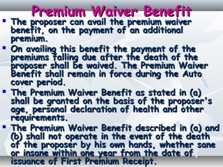 Premium Waiver BenefitPremium Waiver Benefit
 The proposer can avail the premium waiverThe proposer can avail the premium waiver
benefit, on the payment of an additionalbenefit, on the payment of an additional
premium.premium.
 On availing this benefit the payment of theOn availing this benefit the payment of the
premiums falling due after the death of thepremiums falling due after the death of the
proposer shall be waived. The Premium Waiverproposer shall be waived. The Premium Waiver
Benefit shall remain in force during the AutoBenefit shall remain in force during the Auto
cover period.cover period.
 The Premium Waiver Benefit as stated in (a)The Premium Waiver Benefit as stated in (a)
shall be granted on the basis of the proposer'sshall be granted on the basis of the proposer's
age, personal declaration of health and otherage, personal declaration of health and other
requirements.requirements.
 The Premium Waiver Benefit described in (a) andThe Premium Waiver Benefit described in (a) and
(b) shall not operate in the event of the death(b) shall not operate in the event of the death
of the proposer by his own hands, whether saneof the proposer by his own hands, whether sane
or insane within one year from the date ofor insane within one year from the date of
issuance of First Premium Receipt.issuance of First Premium Receipt.
 