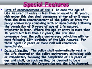 Special FeaturesSpecial Features
 Date of commencement of riskDate of commencement of risk : : In case the age ofIn case the age of
Life Assured at entry is less than or equal to 10 years,Life Assured at entry is less than or equal to 10 years,
risk under this plan shall commence either after 2 yearsrisk under this plan shall commence either after 2 years
from the date commencement of the policy or from thefrom the date commencement of the policy or from the
policy anniversary coinciding with or immediately followingpolicy anniversary coinciding with or immediately following
the completion of 5 years of age of Life assured,the completion of 5 years of age of Life assured,
whichever is later. Where the age at entry is more thanwhichever is later. Where the age at entry is more than
10 years but less than 12 years, the risk shall10 years but less than 12 years, the risk shall
commence from the policy anniversary coinciding with orcommence from the policy anniversary coinciding with or
next following 12th birthday of the Life Assured. Fornext following 12th birthday of the Life Assured. For
those aged 12 years or more risk will commencethose aged 12 years or more risk will commence
immediately.immediately.
 Date of VestingDate of Vesting: The policy shall automatically vest in: The policy shall automatically vest in
the Life Assured on the policy anniversary coinciding withthe Life Assured on the policy anniversary coinciding with
or immediately following the completion of 18 years ofor immediately following the completion of 18 years of
age and shall, on such vesting, be deemed to be aage and shall, on such vesting, be deemed to be a
contract between the Corporation and the Life Assured.contract between the Corporation and the Life Assured.
 