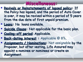 Miscellaneous:Miscellaneous:
 Revivals or Reinstatements of lapsed policyRevivals or Reinstatements of lapsed policy:: IfIf
the Policy has lapsed, and the period of Auto Coverthe Policy has lapsed, and the period of Auto Cover
is over, it may be revived within a period of 5 yearsis over, it may be revived within a period of 5 years
from the due date of first unpaid premiumfrom the due date of first unpaid premium..
 LoansLoans:: No loans available.No loans available.
 Suicide ClauseSuicide Clause:: Not applicable for the basic plan.Not applicable for the basic plan.
 Cooling-off periodCooling-off period: Applicable.: Applicable.
 Back-dating interestBack-dating interest :: Applicable @ 8%..
 Assignments / NominationsAssignments / Nominations:: Not assignable by theby the
Proposer, but after vesting, Life Assured mayProposer, but after vesting, Life Assured may
appoint a nominee or nominees or create anappoint a nominee or nominees or create an
Assignment.Assignment.
 
