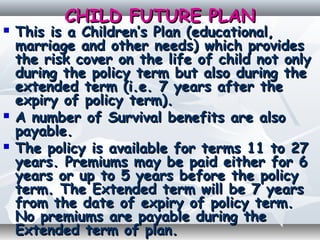 CHILD FUTURE PLANCHILD FUTURE PLAN
 This is a Children’s Plan (educational,This is a Children’s Plan (educational,
marriage and other needs) which providesmarriage and other needs) which provides
the risk cover on the life of child not onlythe risk cover on the life of child not only
during the policy term but also during theduring the policy term but also during the
extended term (i.e. 7 years after theextended term (i.e. 7 years after the
expiry of policy term).expiry of policy term).
 A number of Survival benefits are alsoA number of Survival benefits are also
payable.payable.
 The policy is available for terms 11 to 27The policy is available for terms 11 to 27
years. Premiums may be paid either for 6years. Premiums may be paid either for 6
years or up to 5 years before the policyyears or up to 5 years before the policy
term. The Extended term will be 7 yearsterm. The Extended term will be 7 years
from the date of expiry of policy term.from the date of expiry of policy term.
No premiums are payable during theNo premiums are payable during the
Extended term of plan.Extended term of plan.
 