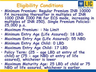 Eligibility Conditions
• Minimum Premium: Regular Premium INR 10000
PA increasing thereafter in multiples of INR
1000 (INR 1000 PM for ECS mode, increasing in
multiples of INR 250). Single Premium Policies:
25,000 p.a.
• Maximum Premium: : No Limit
• Minimum Entry Age (Life Assured): 18 LBD
• Maximum Entry Age (Life Assured): 55 NBD
• Minimum Entry Age Child: 0 LBD
• Maximum Entry Age Child: 17 LBD
• Policy Term: (25 - age LBD at entry of the
child) or (75 - age NBD at entry of life
assured), whichever is lower
• Maximum Maturity Age: 25 LBD of child or 75
NBD of life assured, whichever is earlier.
 