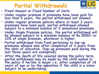 Partial Withdrawals
• Fixed Amount or Fixed Number of Units.
• Under regular premium if premiums have been paid for
less than 3 years, the partial withdrawal not allowed.
• Under regular premium policies where at least 3 years
premiums have been paid, partial withdrawal allowed
subject to a minimum balance of 2 annualized premiums.
• Under Single Premium policies, the partial withdrawal will
be allowed subject to a minimum balance of Rs.5000/-or
10% of single premium, whichever is higher.
• Partial withdrawal from Fund pertaining to top-up
premiums allowed only after completion of 3 years from
the date of allocation. (top-up premiums paid during the
last three years are exempted).
• After the death of life assured during the policy term,
partial withdrawal may be made by the child named in
the policy if he/she is major i.e. after completion of 18
years of age or by the appointee if the child is a minor
subject to an undertaking.
 