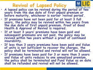 Revival of Lapsed Policy
• A lapsed policy can be revived during the period of two
years from the due date of first unpaid premium or
before maturity, whichever is earlier ‘revival period’.
• If premiums have not been paid for at least 3 full
years, the policy may be revived within two years from
the due date of first unpaid premium. Proof of Good
Health & Approval of Revival is required.
• If at least 3 years’ premiums have been paid and
subsequent premiums are not paid, the policy may be
revived within two years without a proof of continued
insurability.
• If less than 3 years premiums have been paid and Value
of units is not sufficient to recover the charges, the
policy shall be terminated and revival will not be allowed.
• If premiums have been paid for 3 or more than 3 years
and Value of units reduces to one annualized premium,
the policy shall be terminated and Fund Value as on date
shall be refunded and revival will not be allowed.
 