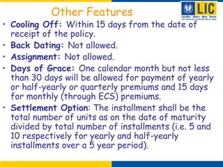 Other Features
• Cooling Off: Within 15 days from the date of
receipt of the policy.
• Back Dating: Not allowed.
• Assignment: Not allowed.
• Days of Grace: One calendar month but not less
than 30 days will be allowed for payment of yearly
or half-yearly or quarterly premiums and 15 days
for monthly (through ECS) premiums.
• Settlement Option: The installment shall be the
total number of units as on the date of maturity
divided by total number of installments (i.e. 5 and
10 respectively for yearly and half-yearly
installments over a 5 year period).
 