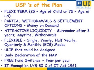 USP ’s of the Plan
• FLEXI TERM (25 – Age of Child or 75 – Age of
LA)
• PARTIAL WITHDRAWALS & SETTLEMENT
OPTIONS – Money on Demand
• ATTRACTIVE LIQUIDITY - Surrender after 3
years; Anytime, Withdrawals
• FLEXIBLE – Single, Yearly, Half Yearly,
Quarterly & Monthly (ECS) Modes
• ULIP that could be Assigned
• Daily Declaration of the NAV
• FREE Fund Switches - Four per year
• IT Exemption U/S 80 C of IT Act 1961
 