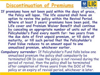 Discontinuation of Premiums
If premiums have not been paid within the days of grace,
the Policy will lapse. The life assured shall have an
option to revive the policy within the Revival Period.
Where at least 3 years’ premiums have been paid, the
Life cover and Premium Waiver Benefit shall continue
by canceling an appropriate number of units out of the
Policyholder’s Fund every month for: two years from
the due date of first unpaid premium, or till date of
maturity, or till such period that the Policyholder’s
Fund Value reduces to an amount equal to one
annualised premium, whichever earlier.
Compulsory surrender: If Policyholder’s Fund falls below one
annualised premium the policy shall compulsorily be
terminated OR In case the policy is not revived during the
period of revival, then the policy shall be terminated
after completion of three years from the DOC of the
policy or on expiry of revival period, whichever is later.
 