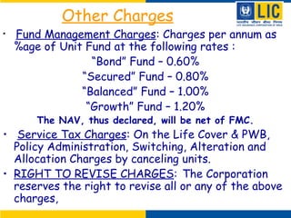 Other Charges
• Fund Management Charges: Charges per annum as
%age of Unit Fund at the following rates :
“Bond” Fund – 0.60%
“Secured” Fund – 0.80%
“Balanced” Fund – 1.00%
“Growth” Fund – 1.20%
The NAV, thus declared, will be net of FMC.
• Service Tax Charges: On the Life Cover & PWB,
Policy Administration, Switching, Alteration and
Allocation Charges by canceling units.
• RIGHT TO REVISE CHARGES: The Corporation
reserves the right to revise all or any of the above
charges,
 