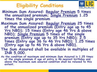 Eligibility Conditions
 Minimum Sum Assured: Regular Premium 5 times
the annualized premium; Single Premium 1.25
times the single premium
Maximum Sum Assured: Regular Premium 25 times
of the annualized premium (Entry age up to 45
Yrs NBD); 15 times (Entry age 46 Yrs & above
NBD); Single Premium 5 times of the single
premium (Entry age up to 35 Yrs NBD); 2.5
times (Entry age 36 to 46 Yrs NBD); 1.25 times
(Entry age up to 46 Yrs & above NBD).
The Sum Assured shall be available in multiples of
INR 5,000.
As the condition of maximum and minimum Sum Assured is 1.25 times
of the single premium if age at entry is 46 nearest birthday and
above the maximum sum assured condition shall be relaxed to this
extent.
 