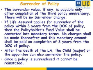 Surrender of Policy
• The surrender value, if any, is payable only
after completion of the third policy anniversary.
There will be no Surrender charge.
• If Life Assured applies for surrender of the
policy within 3 years from the DOC of policy,
then the Policyholder’s Fund Value shall be
converted into monetary terms. No charges shall
be made thereafter and this monetary amount
shall be paid on completion of 3 years from the
DOC of policy.
• After the death of the LA, the Child (major) or
the appointee can also surrender the policy.
• Once a policy is surrendered it cannot be
reinstated.
 