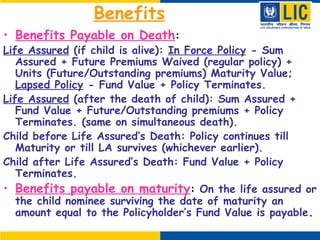 Benefits
• Benefits Payable on Death:
Life Assured (if child is alive): In Force Policy - Sum
Assured + Future Premiums Waived (regular policy) +
Units (Future/Outstanding premiums) Maturity Value;
Lapsed Policy - Fund Value + Policy Terminates.
Life Assured (after the death of child): Sum Assured +
Fund Value + Future/Outstanding premiums + Policy
Terminates. (same on simultaneous death).
Child before Life Assured’s Death: Policy continues till
Maturity or till LA survives (whichever earlier).
Child after Life Assured’s Death: Fund Value + Policy
Terminates.
• Benefits payable on maturity: On the life assured or
the child nominee surviving the date of maturity an
amount equal to the Policyholder’s Fund Value is payable.
 