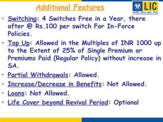 Additional Features
• Switching: 4 Switches Free in a Year, there
after @ Rs.100 per switch For In-Force
Policies.
• Top Up: Allowed in the Multiples of INR 1000 up
to the Extent of 25% of Single Premium or
Premiums Paid (Regular Policy) without increase in
SA.
• Partial Withdrawals: Allowed.
• Increase/Decrease in Benefits: Not Allowed.
• Loans: Not Allowed.
• Life Cover beyond Revival Period: Optional
 