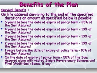Benefits of the PlanBenefits of the Plan
Survival BenefitSurvival Benefit ::
On life assured surviving to the end of the specifiedOn life assured surviving to the end of the specified
durations an amount as specified below is payable:durations an amount as specified below is payable:
 5 years before the date of expiry of policy term - 25% of5 years before the date of expiry of policy term - 25% of
the Sum Assuredthe Sum Assured
 4 years before the date of expiry of policy term - 10% of4 years before the date of expiry of policy term - 10% of
the Sum Assuredthe Sum Assured
 3 years before the date of expiry of policy term - 10% of3 years before the date of expiry of policy term - 10% of
the Sum Assuredthe Sum Assured
 2 years before the date of expiry of policy term - 10% of2 years before the date of expiry of policy term - 10% of
the Sum Assuredthe Sum Assured
 1 years before the date of expiry of policy term - 10% of1 years before the date of expiry of policy term - 10% of
the Sum Assuredthe Sum Assured
 On the date of expiry of policy term - 50% of the SumOn the date of expiry of policy term - 50% of the Sum
Assured along with vested Simple Reversionary Bonuses andAssured along with vested Simple Reversionary Bonuses and
Final (Additional) Bonus, if any.Final (Additional) Bonus, if any.
 