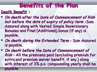 Benefits of the PlanBenefits of the Plan
Death BenefitDeath Benefit ::
 On death after the Date of Commencement of RiskOn death after the Date of Commencement of Risk
but before the date of expiry of policy termbut before the date of expiry of policy term -Sum-Sum
Assured along with Vested Simple ReversionaryAssured along with Vested Simple Reversionary
Bonuses and Final (Additional) bonus (if any) isBonuses and Final (Additional) bonus (if any) is
payable.payable.
 On death during the Extended TermOn death during the Extended Term - Sum Assured- Sum Assured
is payable.is payable.
 On death before the Date of Commencement ofOn death before the Date of Commencement of
RiskRisk - All the premiums paid (excluding premium for- All the premiums paid (excluding premium for
extra and premium waiver benefit, if any,) alongextra and premium waiver benefit, if any,) along
with interest of 3% p.a. compounding yearly shall bewith interest of 3% p.a. compounding yearly shall be
payable.payable.
 