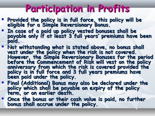 Participation in ProfitsParticipation in Profits
 Provided the policy is in full force, this policy will beProvided the policy is in full force, this policy will be
eligible for a Simple Reversionary Bonus.eligible for a Simple Reversionary Bonus.
 In case of a paid up policy vested bonuses shall beIn case of a paid up policy vested bonuses shall be
payable only if at least 3 full years’ premiums have beenpayable only if at least 3 full years’ premiums have been
paid.paid.
 Not withstanding what is stated above, no bonus shallNot withstanding what is stated above, no bonus shall
vest under the policy when the risk is not covered.vest under the policy when the risk is not covered.
However, the Simple Reversionary Bonuses for the periodHowever, the Simple Reversionary Bonuses for the period
before the Commencement of Risk will vest on the policybefore the Commencement of Risk will vest on the policy
anniversary from which the risk is covered provided theanniversary from which the risk is covered provided the
policy is in full force and 3 full years premiums havepolicy is in full force and 3 full years premiums have
been paid under the policy.been paid under the policy.
 Final (Additional) Bonus may also be declared under theFinal (Additional) Bonus may also be declared under the
policy which shall be payable on expiry of the policypolicy which shall be payable on expiry of the policy
term, or on earlier death.term, or on earlier death.
 Once the bonus or their cash value is paid, no furtherOnce the bonus or their cash value is paid, no further
bonus shall accrue under the policy.bonus shall accrue under the policy.
 