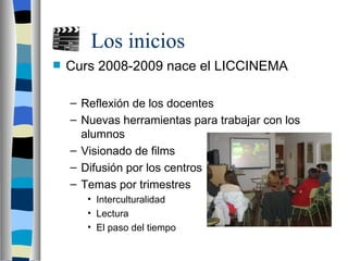 Los inicios
Curs 2008-2009 nace el LICCINEMA
– Reflexión de los docentes
– Nuevas herramientas para trabajar con los
alumnos
– Visionado de films
– Difusión por los centros
– Temas por trimestres
• Interculturalidad
• Lectura
• El paso del tiempo