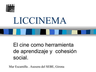 LICCINEMA

   El cine como herramienta
   de aprendizaje y cohesión
   social.
Mar Escamilla . Asesora del SEBE, Girona
 