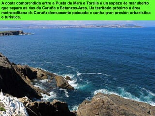 A costa comprendida entre a Punta de Mera e Torella é un espazo de mar aberto
que separa as rías da Coruña e Betanzos-Ares. Un territorio próximo á área
metropolitana da Coruña densamente poboado e cunha gran presión urbanística
e turística.
 
