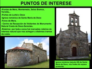 -Puntas de Mera, Montemeán, Seixo Branco,
Torrella...
-Portos de Lorbé e Dexo
-Igrexa románica de Santa María de Dexo
-Faros de Mera.
- Centro de Recepción de Visitantes do Monumento
Natural Costa de Dexo-Serantes.
-Roteiros: por toda a zona hai marcados roteiros de
interesa natural que nos achegan a distintos tramos
da costa.
PUNTOS DE INTERESE
Igrexa románica (século XII) de Santa
María de Dexo, nos lindes do espazo
protexido.
 