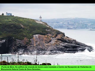 -Punta de Mera. No edificio da vivenda do fareiro está instalado o Centro de Recepción de Visitantes do
Monumento Natural Costa de Dexo-Serantes:.
 