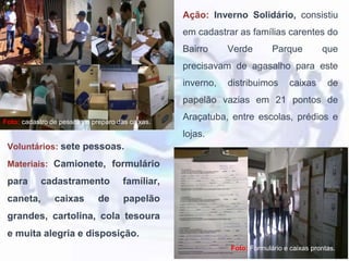 Ação: Inverno Solidário, consistiu
em cadastrar as famílias carentes do
Bairro Verde Parque que
precisavam de agasalho para este
inverno, distribuimos caixas de
papelão vazias em 21 pontos de
Araçatuba, entre escolas, prédios e
lojas.
Foto: cadastro de pessoas e preparo das caixas.
Foto: Formulário e caixas prontas.
Voluntários: sete pessoas.
Materiais: Camionete, formulário
para cadastramento famíliar,
caneta, caixas de papelão
grandes, cartolina, cola tesoura
e muita alegria e disposição.
 