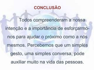 CONCLUSÃO
Todos compreenderam a nossa
intenção e a importância de esforçarmo-
nos para ajudar o próximo como a nós
mesmos. Percebemos que um simples
gesto, uma simples conversa, pode
auxiliar muito na vida das pessoas.
 