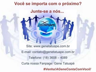 Site: www.genetatuape.com.br
E-mail: contato@genetatuape.com.br
Telefone: (18) 3608 – 4089
Curta nossa Fanpage: Gene Tatuapé
#Venha!AGeneContaComVocê!
Você se importa com o próximo?
Junte-se a nós...
 