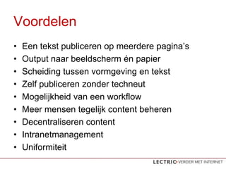 Voordelen
?   Een tekst publiceren op meerdere paginas
?   Output naar beeldscherm n papier
?   Scheiding tussen vormgeving en tekst
?   Zelf publiceren zonder techneut
?   Mogelijkheid van een workflow
?   Meer mensen tegelijk content beheren
?   Decentraliseren content
?   Intranetmanagement
?   Uniformiteit
 
