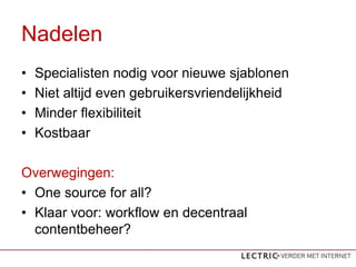 Nadelen
?   Specialisten nodig voor nieuwe sjablonen
?   Niet altijd even gebruikersvriendelijkheid
?   Minder flexibiliteit
?   Kostbaar

Overwegingen:
? One source for all?
? Klaar voor: workflow en decentraal
  contentbeheer?
 